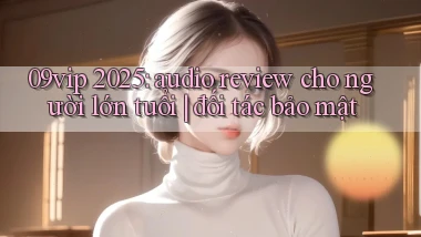 09vip 2025 audio review cho người lớn tuổi đối tác bảo mật