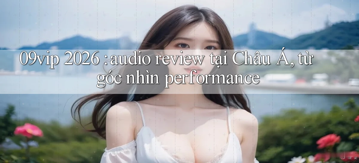 09vip 2026 audio review tại Châu Á, từ góc nhìn performance