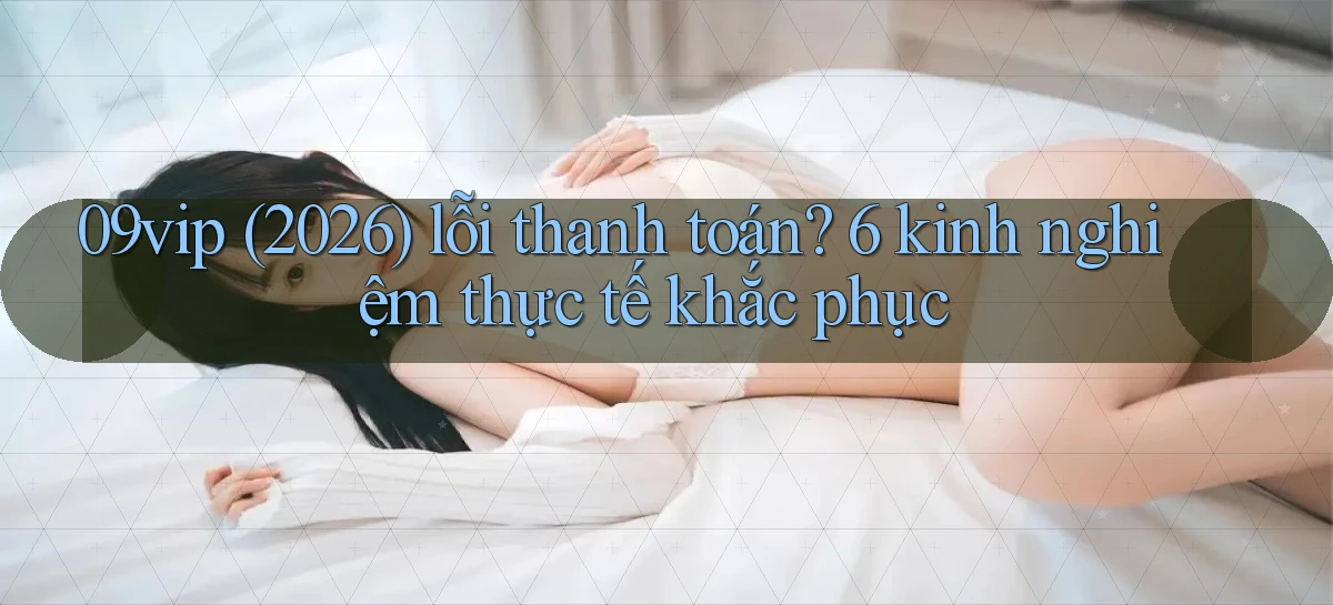 09vip (2026) lỗi thanh toán 6 kinh nghiệm thực tế khắc phục