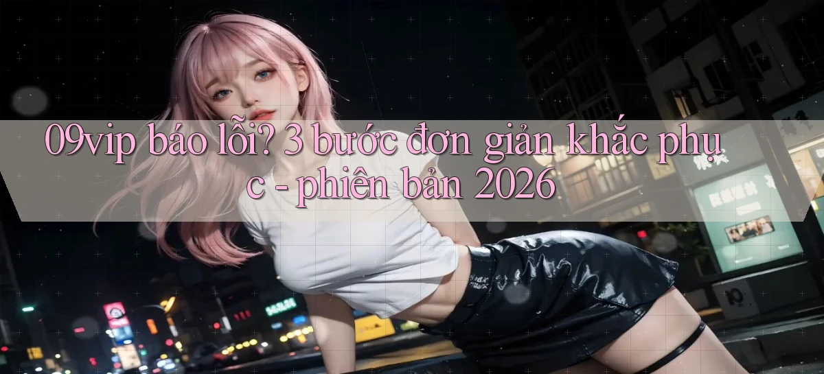 09vip báo lỗi 3 bước đơn giản khắc phục   phiên bản 2026