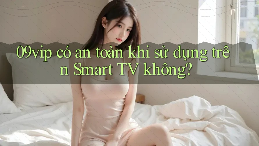 09vip có an toàn khi sử dụng trên Smart TV không?