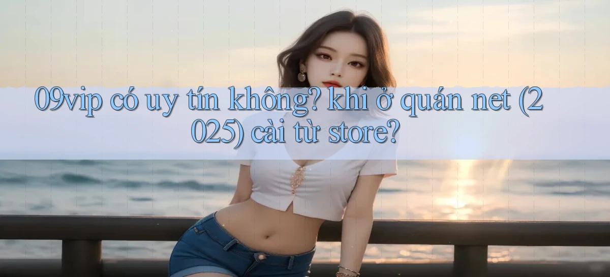 09vip có uy tín không khi ở quán net (2025) cài từ store