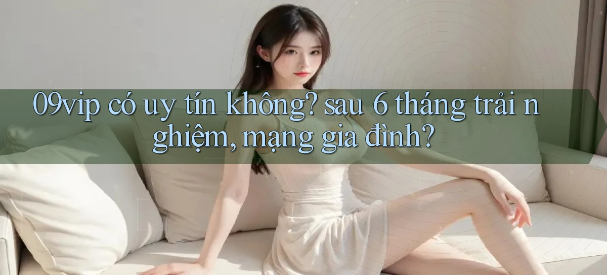 09vip có uy tín không sau 6 tháng trải nghiệm, mạng gia đình