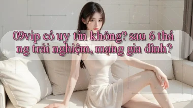 09vip có uy tín không sau 6 tháng trải nghiệm, mạng gia đình