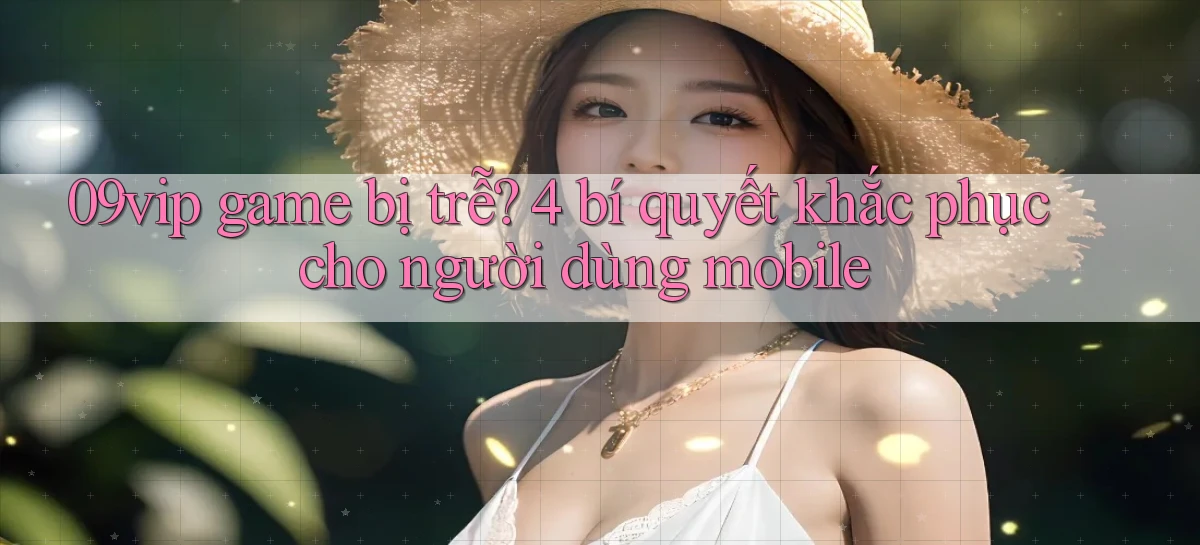 09vip game bị trễ 4 bí quyết khắc phục cho người dùng mobile