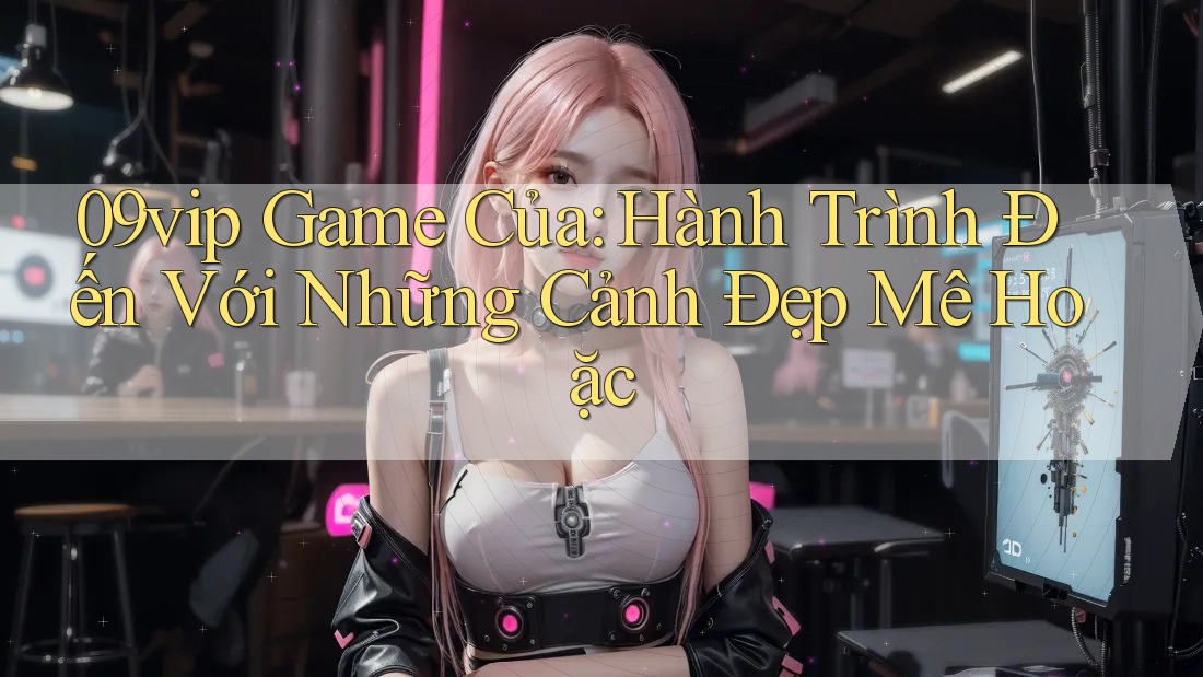 09vip Game Của: Hành Trình Đến Với Những Cảnh Đẹp Mê Hoặc