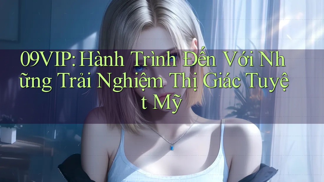 09VIP: Hành Trình Đến Với Những Trải Nghiệm Thị Giác Tuyệt Mỹ 09VIP: Hành Trình Đến Với Những Trải Nghiệm Thị Giác Tuyệt Mỹ