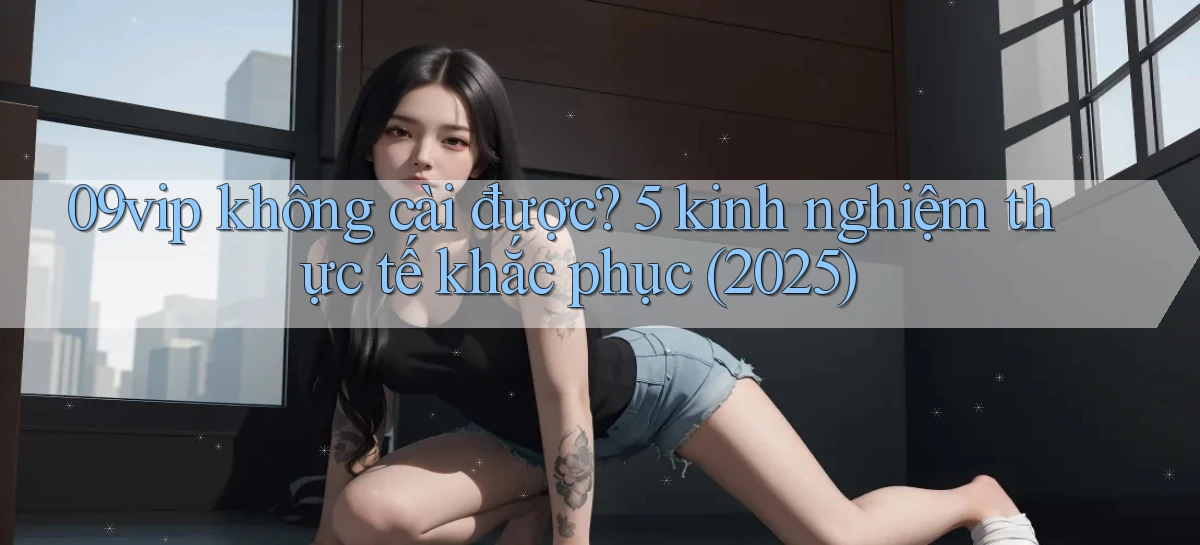 09vip không cài được 5 kinh nghiệm thực tế khắc phục (2025)