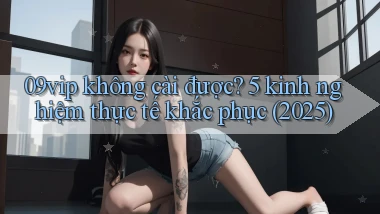 09vip không cài được 5 kinh nghiệm thực tế khắc phục (2025)