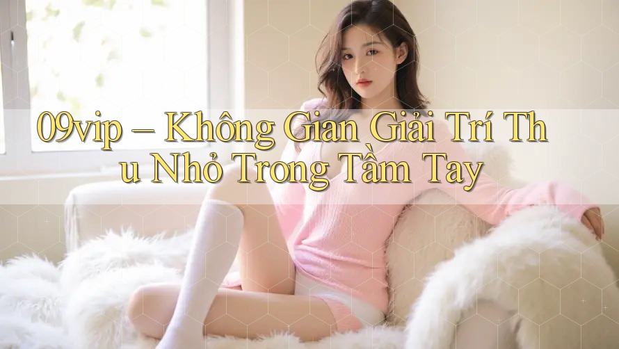 09vip – Không Gian Giải Trí Thu Nhỏ Trong Tầm Tay