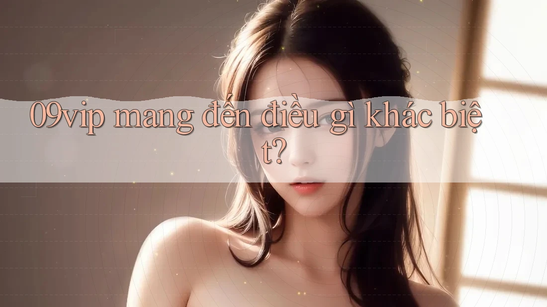 09vip mang đến điều gì khác biệt? 09vip mang đến điều gì khác biệt?