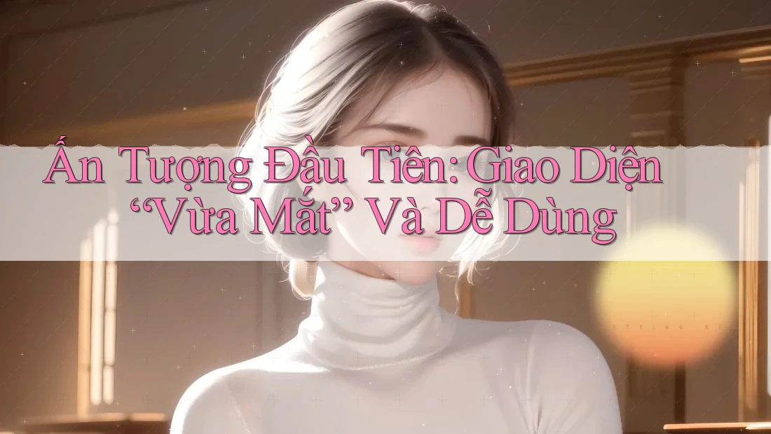 Ấn Tượng Đầu Tiên: Giao Diện “Vừa Mắt” Và Dễ Dùng Ấn Tượng Đầu Tiên: Giao Diện “Vừa Mắt” Và Dễ Dùng