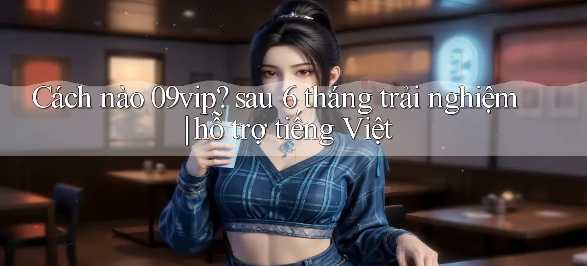 Cách nào 09vip sau 6 tháng trải nghiệm hỗ trợ tiếng Việt
