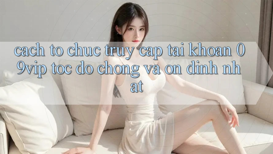 Cách tổ chức Truy cập tài khoản 09vip Tốc độ Chóng Và Ổn định Nhất Cách tổ chức Truy cập tài khoản 09vip Tốc độ Chóng Và Ổn định Nhất