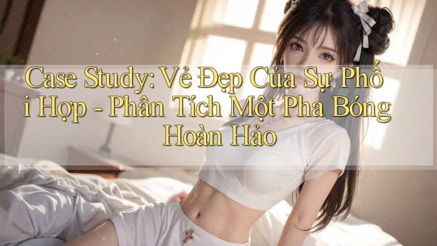 Case Study: Vẻ Đẹp Của Sự Phối Hợp - Phân Tích Một Pha Bóng Hoàn Hảo Case Study: Vẻ Đẹp Của Sự Phối Hợp - Phân Tích Một Pha Bóng Hoàn Hảo