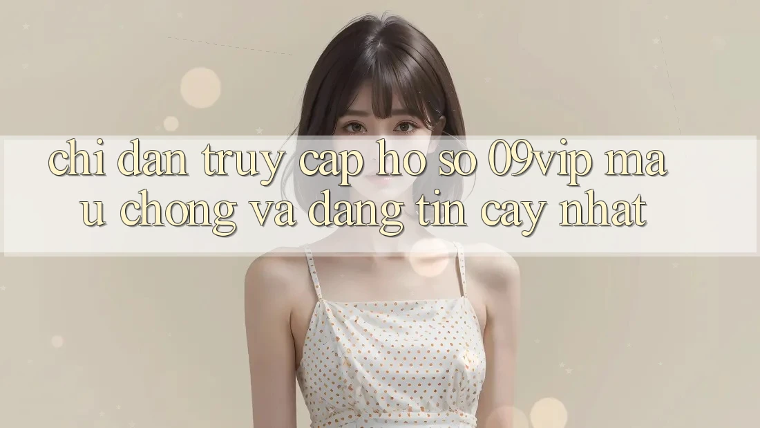 Chỉ dẫn Truy cập hồ sơ 09vip Mau Chóng Và Đáng tin cậy Nhất