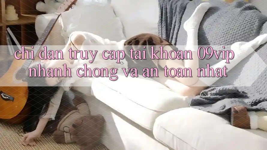 Chỉ dẫn Truy cập tài khoản 09vip Nhanh Chóng Và An Toàn Nhất Chỉ dẫn Truy cập tài khoản 09vip Nhanh Chóng Và An Toàn Nhất
