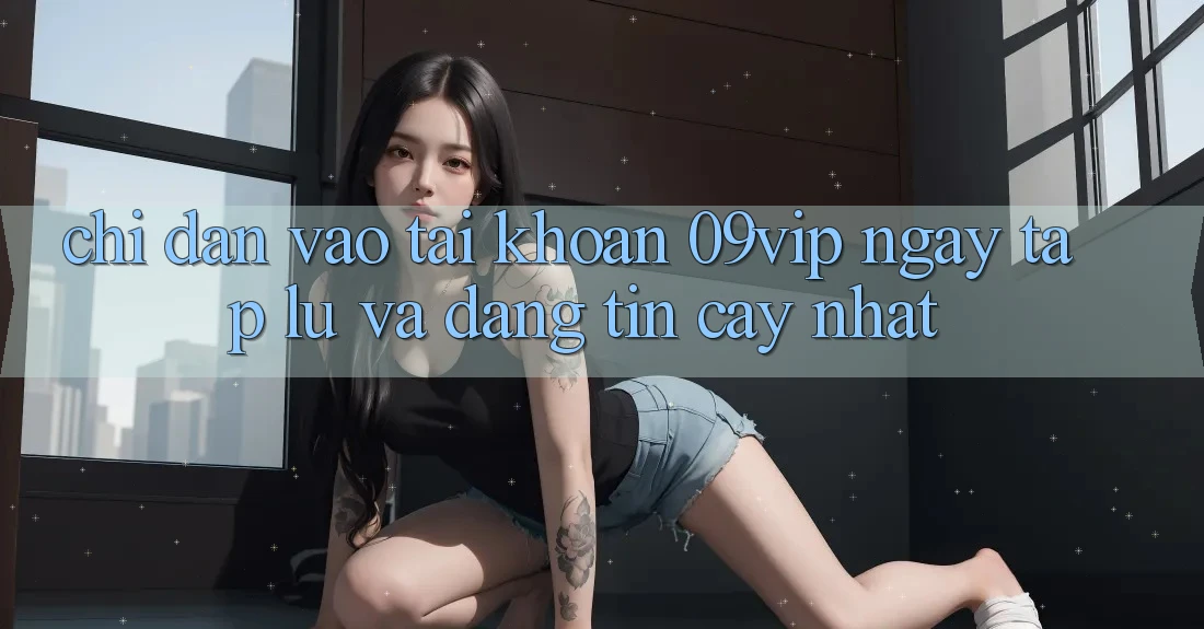 Chỉ dẫn Vào tài khoản 09vip Ngay tắp lự Và Đáng tin cậy Nhất Chỉ dẫn Vào tài khoản 09vip Ngay tắp lự Và Đáng tin cậy Nhất