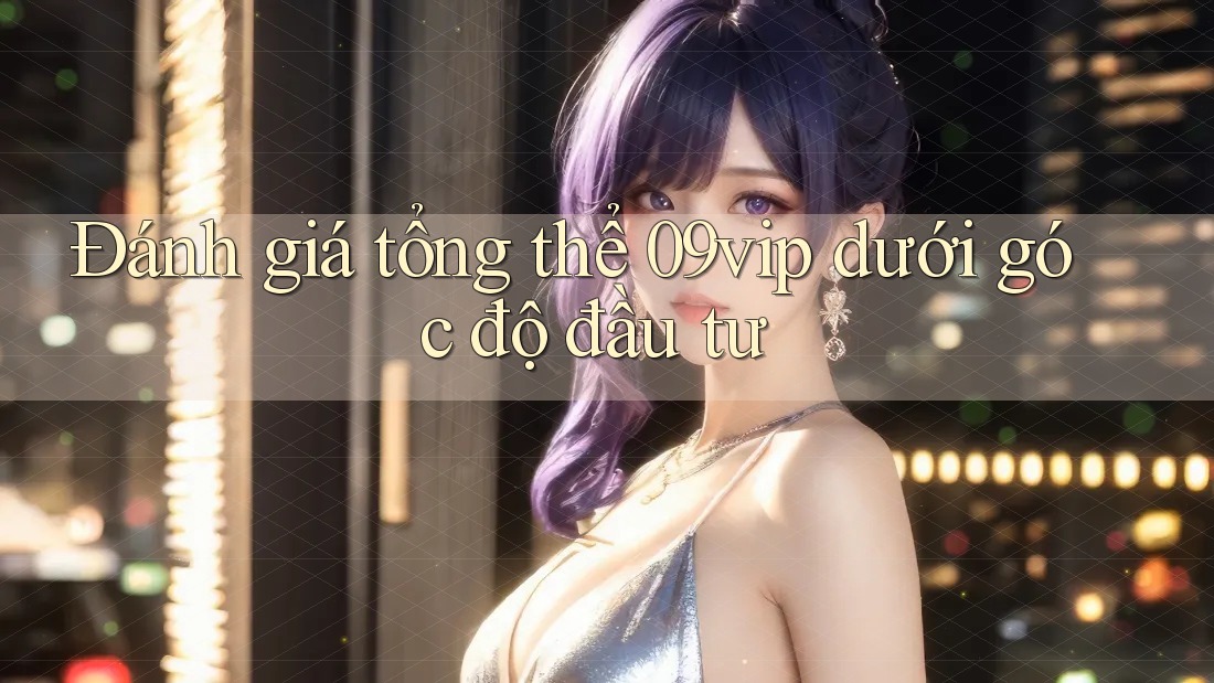 Đánh giá tổng thể 09vip dưới góc độ đầu tư Đánh giá tổng thể 09vip dưới góc độ đầu tư