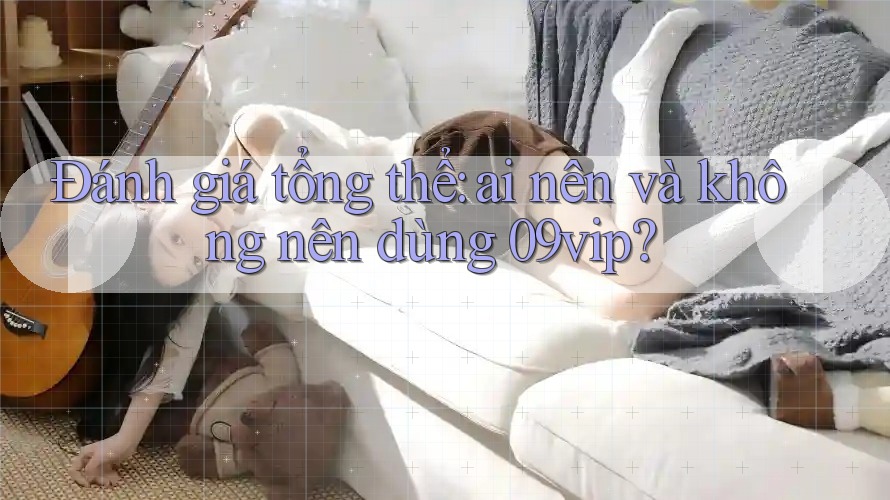 Đánh giá tổng thể: ai nên và không nên dùng 09vip?