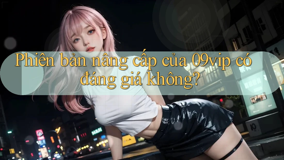 Phiên bản nâng cấp của 09vip có đáng giá không? Phiên bản nâng cấp của 09vip có đáng giá không?