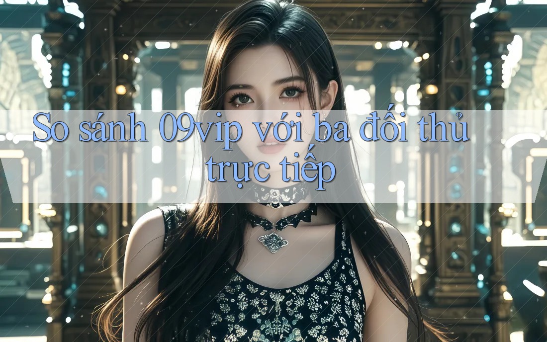 So sánh 09vip với ba đối thủ trực tiếp So sánh 09vip với ba đối thủ trực tiếp