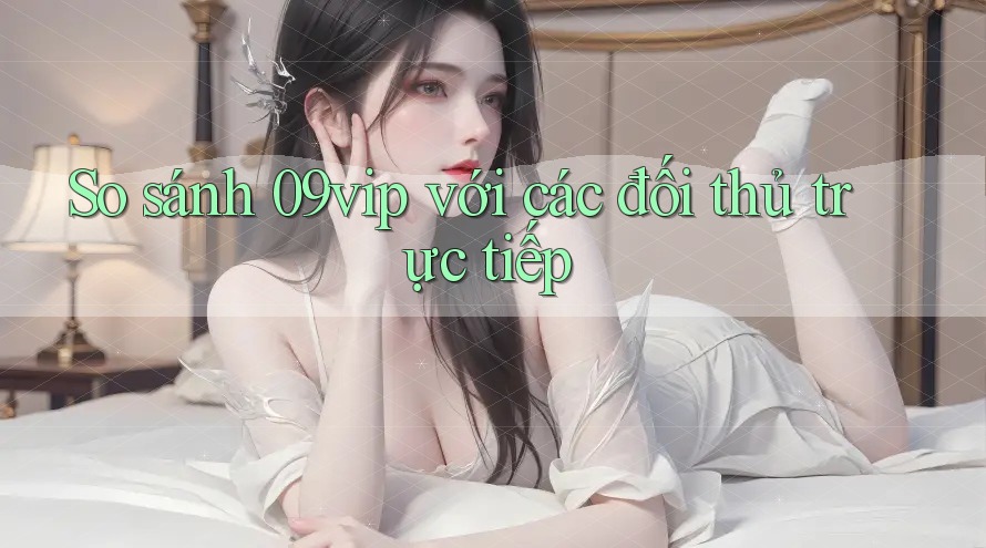 So sánh 09vip với các đối thủ trực tiếp So sánh 09vip với các đối thủ trực tiếp