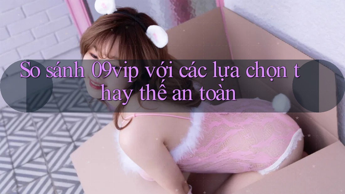 So sánh 09vip với các lựa chọn thay thế an toàn