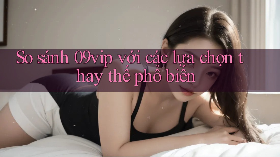 So sánh 09vip với các lựa chọn thay thế phổ biến So sánh 09vip với các lựa chọn thay thế phổ biến