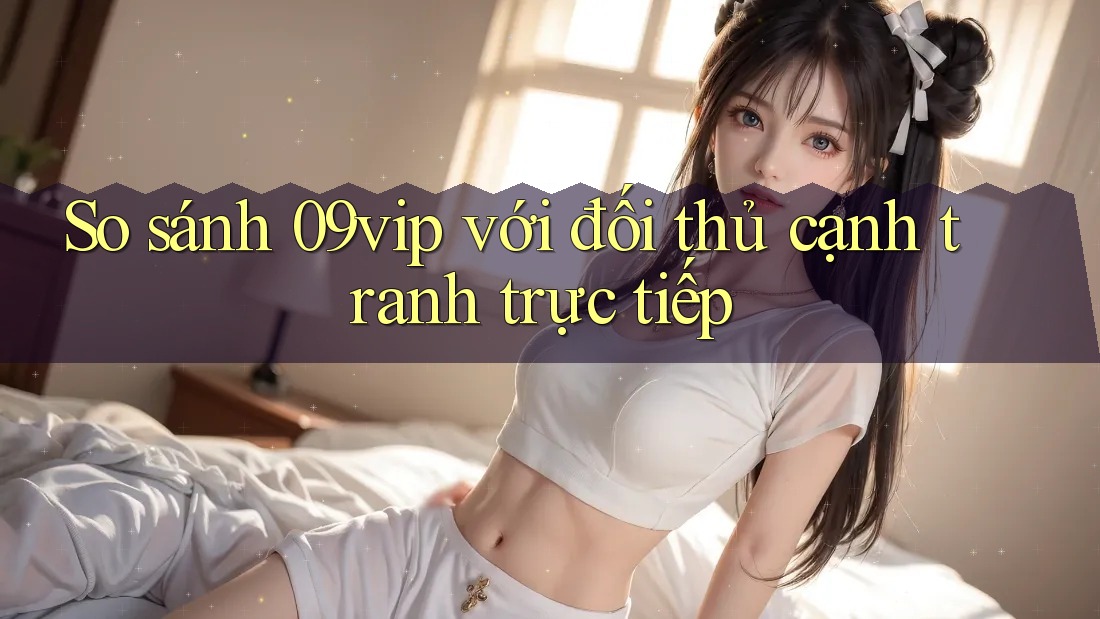 So sánh 09vip với đối thủ cạnh tranh trực tiếp So sánh 09vip với đối thủ cạnh tranh trực tiếp