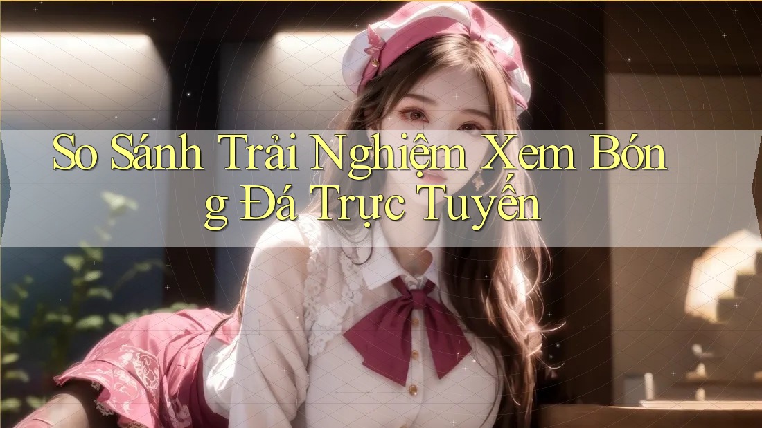 So Sánh Trải Nghiệm Xem Bóng Đá Trực Tuyến So Sánh Trải Nghiệm Xem Bóng Đá Trực Tuyến