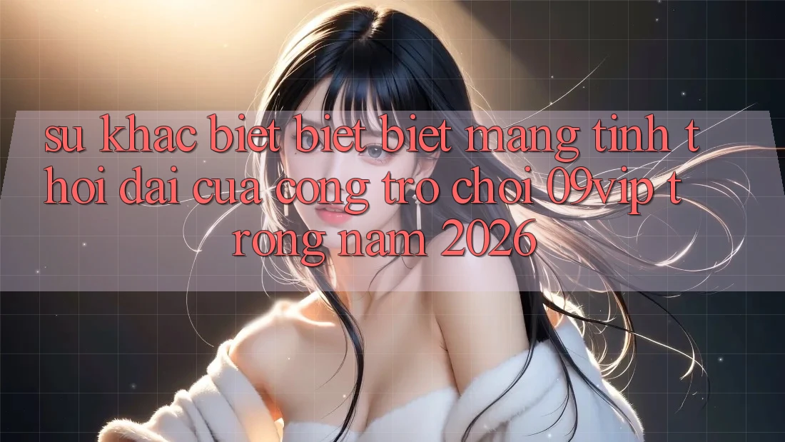 Sự Khác biệt biệt Biệt Mang Tính Thời Đại Của Cổng Trò chơi 09vip Trong Năm 2026