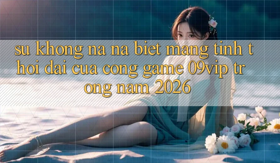 Sự Không na ná Biệt Mang Tính Thời Đại Của Cổng Game 09vip Trong Năm 2026 Sự Không na ná Biệt Mang Tính Thời Đại Của Cổng Game 09vip Trong Năm 2026