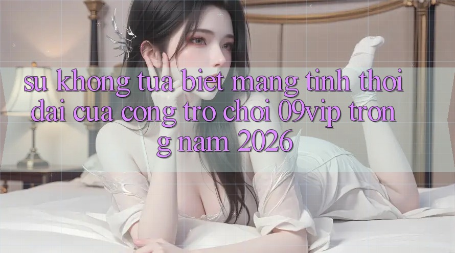 Sự Không tựa Biệt Mang Tính Thời Đại Của Cổng Trò chơi 09vip Trong Năm 2026 Sự Không tựa Biệt Mang Tính Thời Đại Của Cổng Trò chơi 09vip Trong Năm 2026