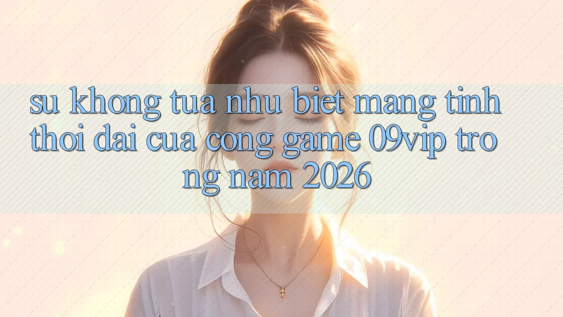 Sự Không tựa như Biệt Mang Tính Thời Đại Của Cổng Game 09vip Trong Năm 2026