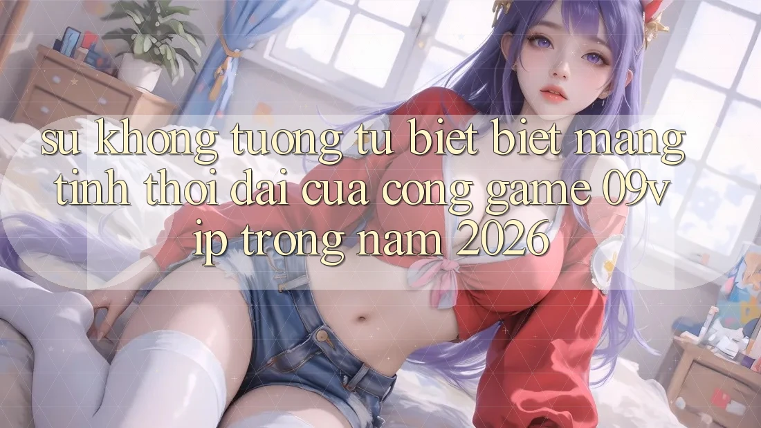 Sự Không tương tự biệt Biệt Mang Tính Thời Đại Của Cổng Game 09vip Trong Năm 2026 Sự Không tương tự biệt Biệt Mang Tính Thời Đại Của Cổng Game 09vip Trong Năm 2026