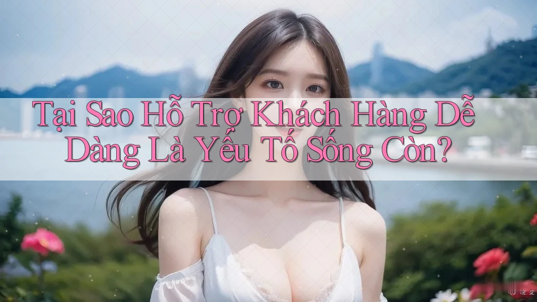 Tại Sao Hỗ Trợ Khách Hàng Dễ Dàng Là Yếu Tố Sống Còn? Tại Sao Hỗ Trợ Khách Hàng Dễ Dàng Là Yếu Tố Sống Còn?