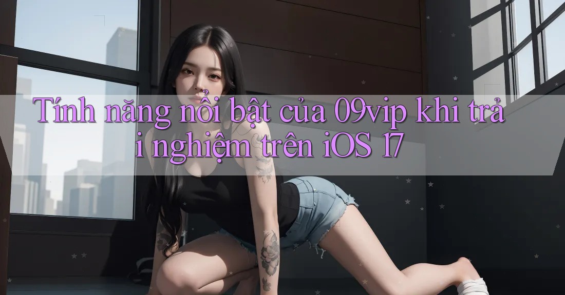 Tính năng nổi bật của 09vip khi trải nghiệm trên iOS 17 Tính năng nổi bật của 09vip khi trải nghiệm trên iOS 17