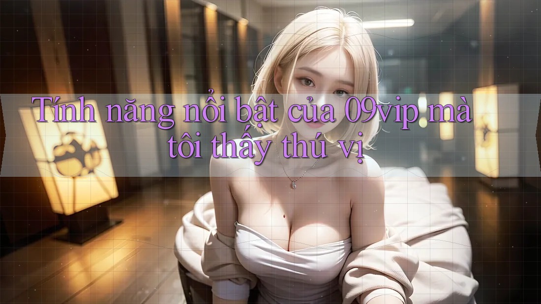 Tính năng nổi bật của 09vip mà tôi thấy thú vị Tính năng nổi bật của 09vip mà tôi thấy thú vị