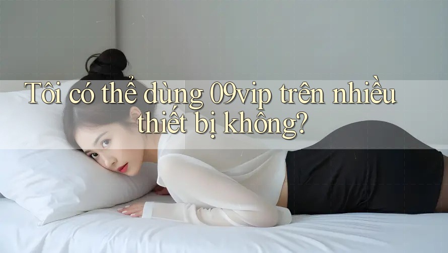 Tôi có thể dùng 09vip trên nhiều thiết bị không? Tôi có thể dùng 09vip trên nhiều thiết bị không?