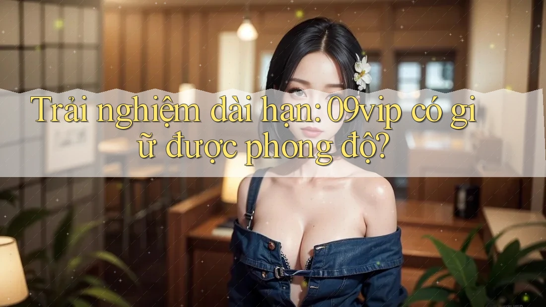 Trải nghiệm dài hạn: 09vip có giữ được phong độ? Trải nghiệm dài hạn: 09vip có giữ được phong độ?