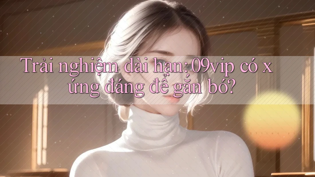 Trải nghiệm dài hạn: 09vip có xứng đáng để gắn bó? Trải nghiệm dài hạn: 09vip có xứng đáng để gắn bó?
