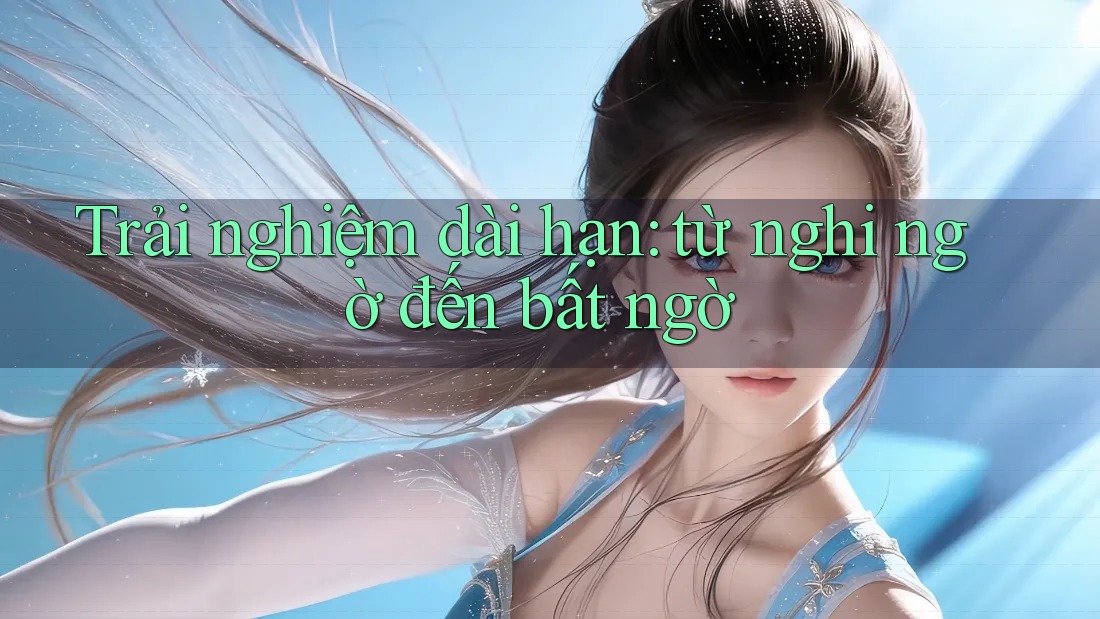 Trải nghiệm dài hạn: từ nghi ngờ đến bất ngờ