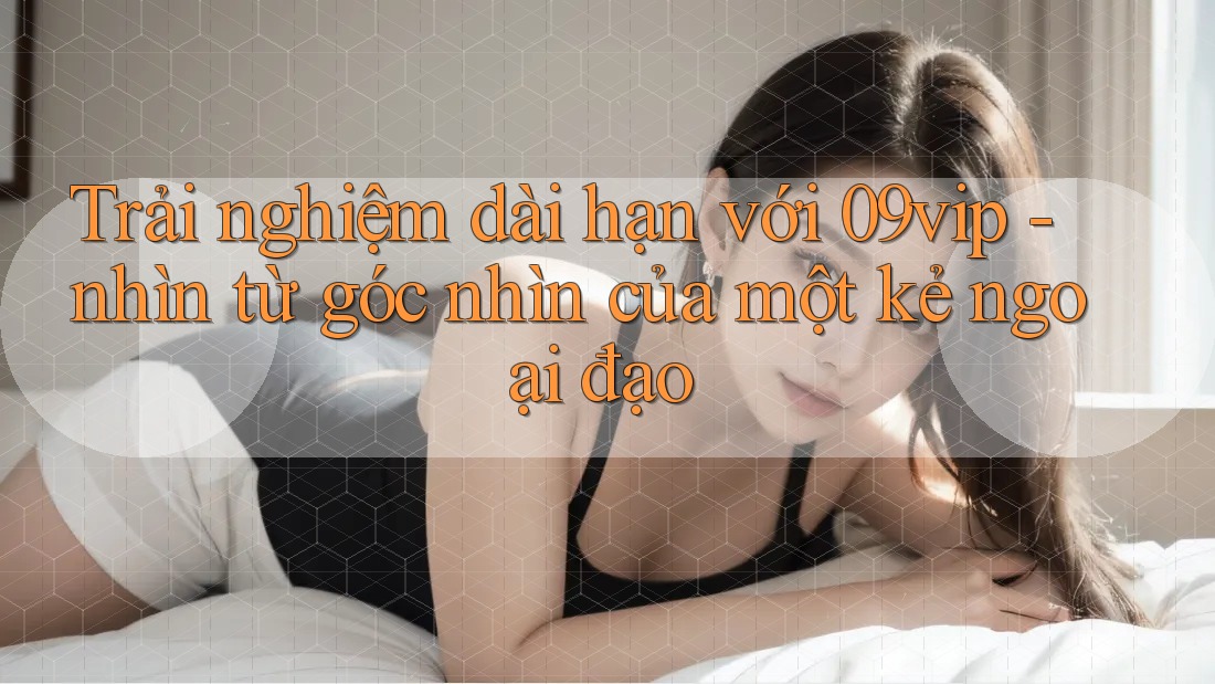 Trải nghiệm dài hạn với 09vip - nhìn từ góc nhìn của một kẻ ngoại đạo Trải nghiệm dài hạn với 09vip - nhìn từ góc nhìn của một kẻ ngoại đạo
