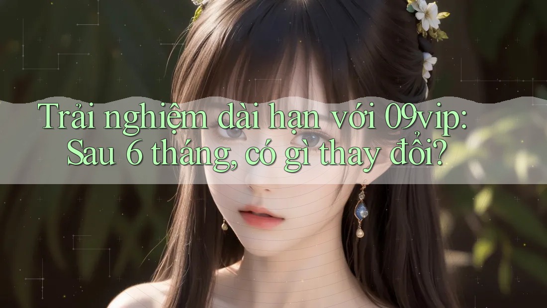 Trải nghiệm dài hạn với 09vip: Sau 6 tháng, có gì thay đổi?