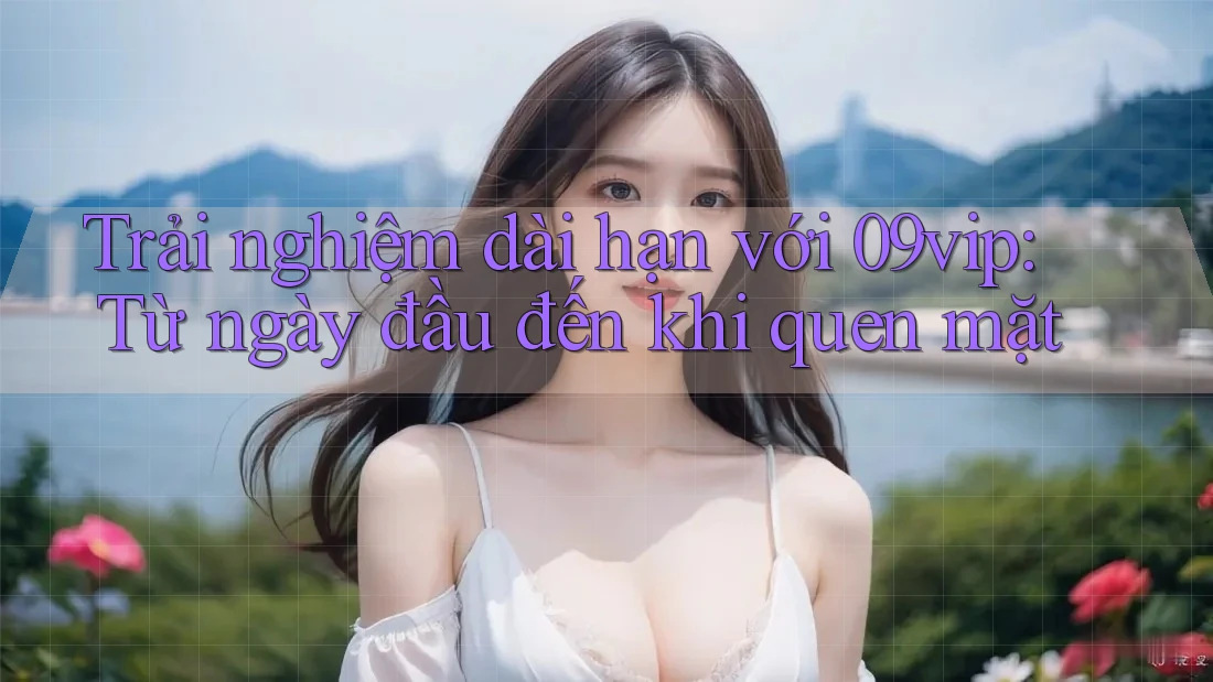 Trải nghiệm dài hạn với 09vip: Từ ngày đầu đến khi quen mặt