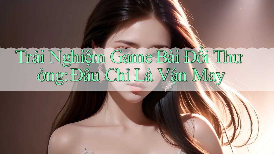 Trải Nghiệm Game Bài Đổi Thưởng: Đâu Chỉ Là Vận May