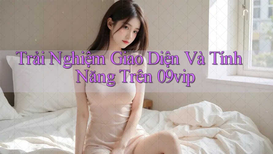 Trải Nghiệm Giao Diện Và Tính Năng Trên 09vip Trải Nghiệm Giao Diện Và Tính Năng Trên 09vip