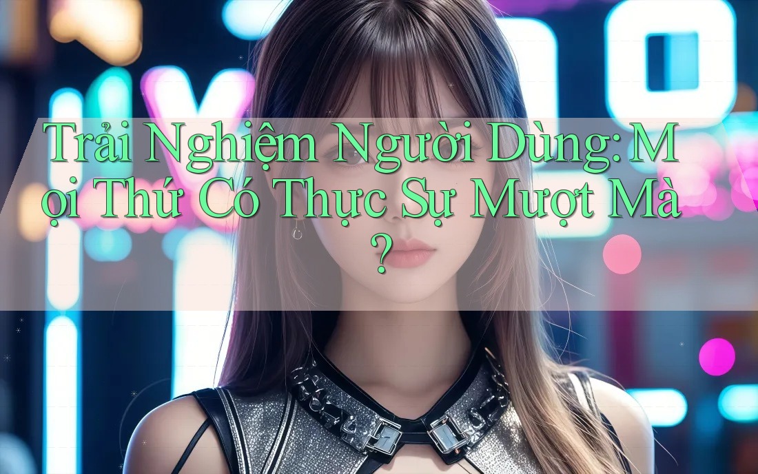 Trải nghiệm người dùng: Mọi thứ có thực sự mượt mà?