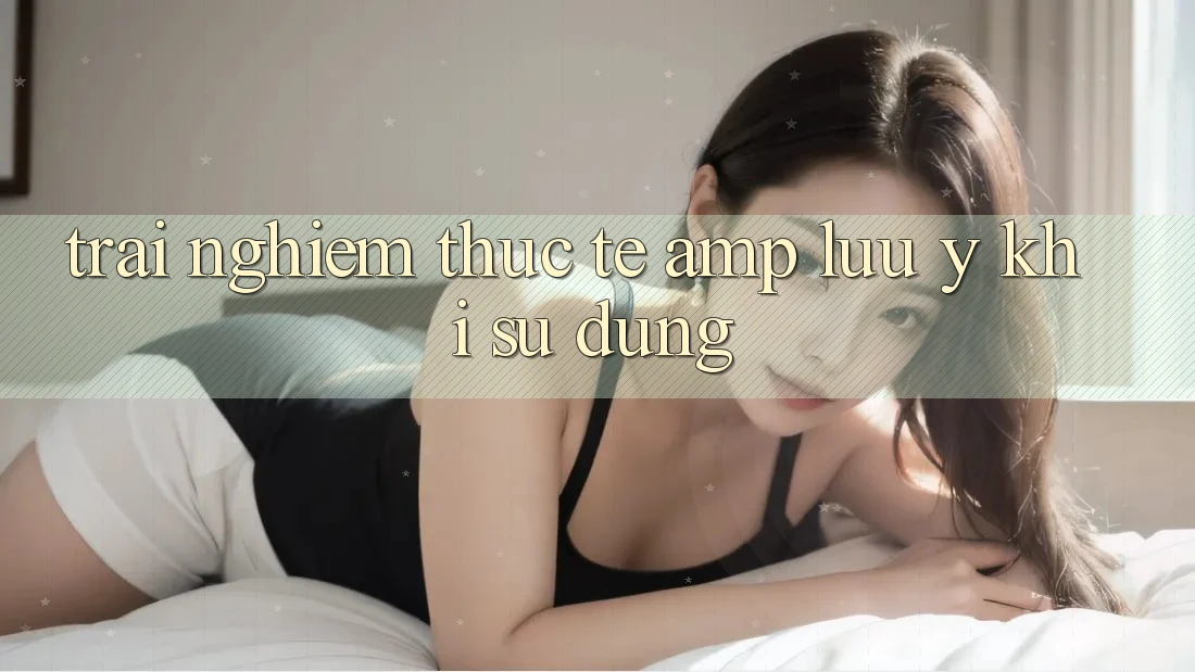 Trải Nghiệm Thực Tế & Lưu Ý Khi Sử Dụng Trải Nghiệm Thực Tế & Lưu Ý Khi Sử Dụng